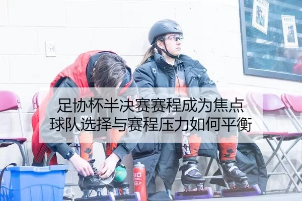 足协杯半决赛赛程成为焦点 球队选择与赛程压力如何平衡