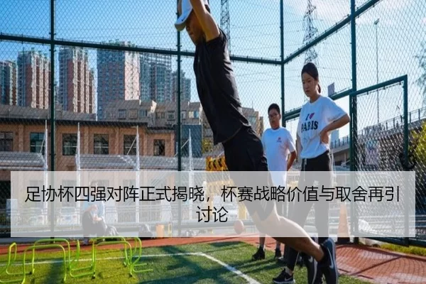 足协杯四强对阵正式揭晓，杯赛战略价值与取舍再引讨论